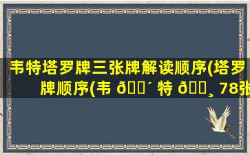 韦特塔罗牌三张牌解读顺序(塔罗牌顺序(韦 🌴 特 🕸 78张塔罗牌排序介绍))